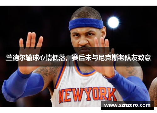 兰德尔输球心情低落，赛后未与尼克斯老队友致意